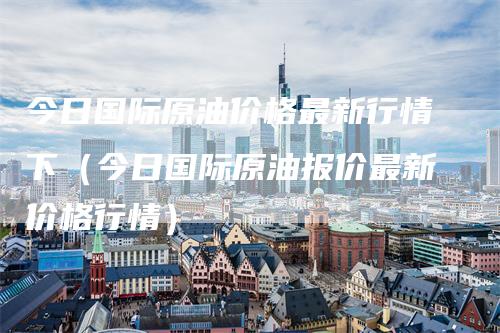 今日国际原油价格最新行情下（今日国际原油报价最新价格行情）