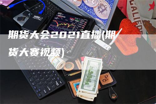 期货大会2021直播(期货大赛视频)