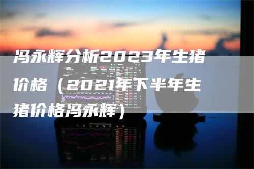 冯永辉分析2023年生猪价格（2021年下半年生猪价格冯永辉）