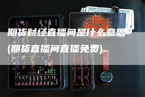 期货财经直播间是什么意思(期货直播间直播免费)