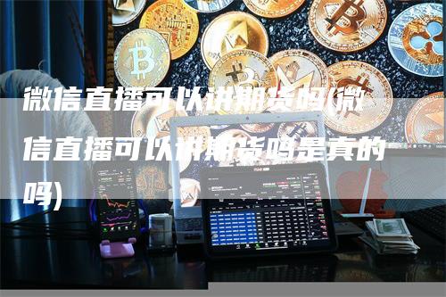 微信直播可以讲期货吗(微信直播可以讲期货吗是真的吗)