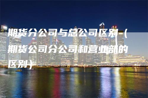 期货分公司与总公司区别（期货公司分公司和营业部的区别）