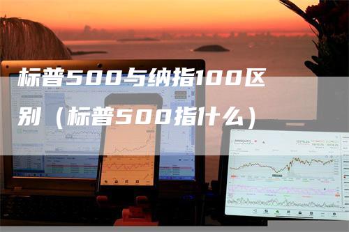 标普500与纳指100区别（标普500指什么）