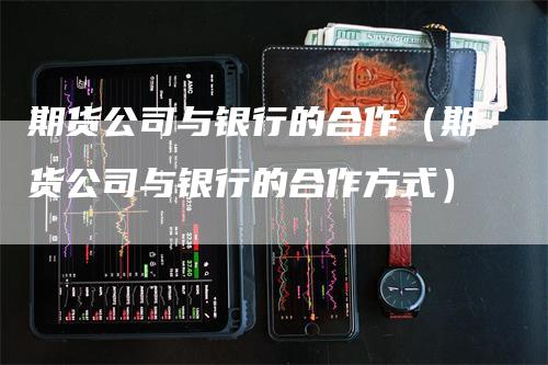 期货公司与银行的合作（期货公司与银行的合作方式）