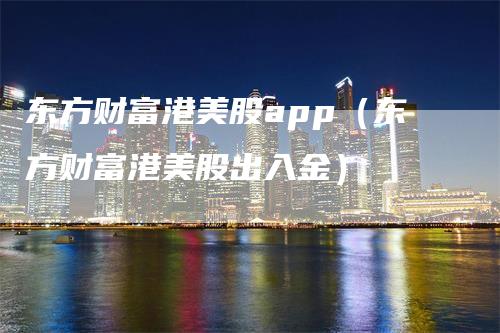 东方财富港美股app（东方财富港美股出入金）