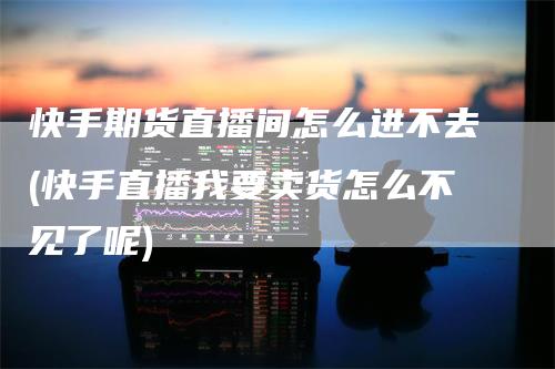 快手期货直播间怎么进不去(快手直播我要卖货怎么不见了呢)