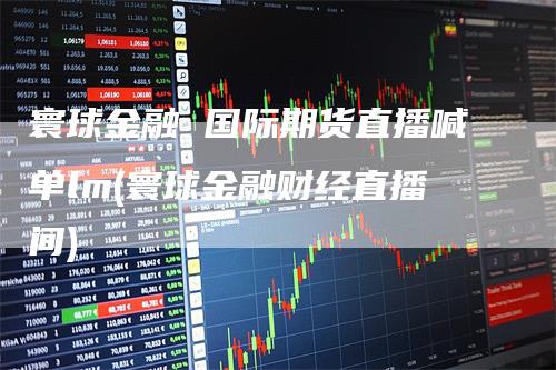 寰球金融 国际期货直播喊单lm(寰球金融财经直播间)