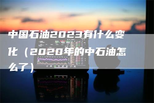 中国石油2023有什么变化（2020年的中石油怎么了）