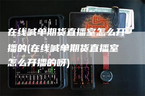 在线喊单期货直播室怎么开播的(在线喊单期货直播室怎么开播的呀)