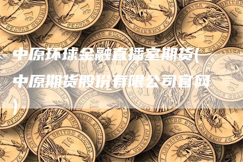 中原环球金融直播室期货(中原期货股份有限公司官网)