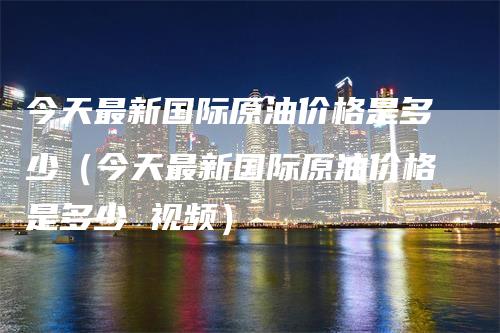 今天最新国际原油价格是多少（今天最新国际原油价格是多少 视频）