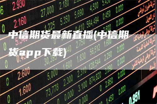 中信期货最新直播(中信期货app下载)