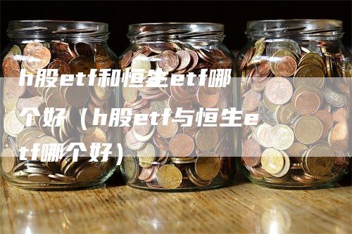 h股etf和恒生etf哪个好（h股etf与恒生etf哪个好）