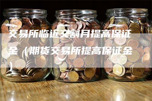 交易所临近交割月提高保证金（期货交易所提高保证金）