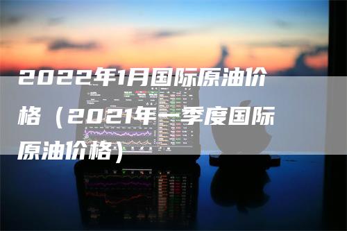 2022年1月国际原油价格（2021年一季度国际原油价格）