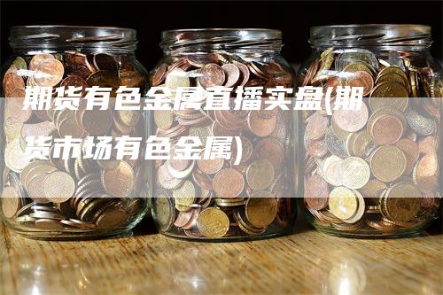 期货有色金属直播实盘(期货市场有色金属)