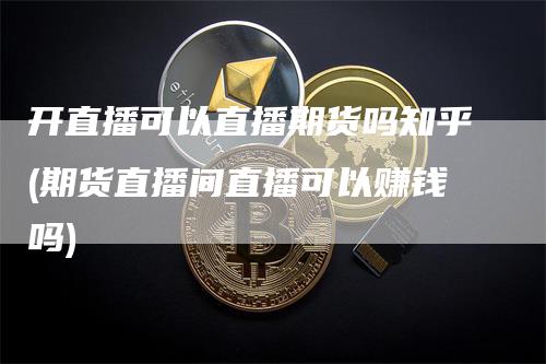 开直播可以直播期货吗知乎(期货直播间直播可以赚钱吗)