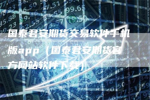 国泰君安期货交易软件手机版app（国泰君安期货官方网站软件下载）