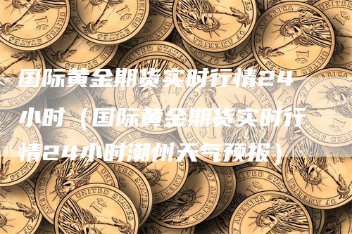 国际黄金期货实时行情24小时（国际黄金期货实时行情24小时潮州天气预报）