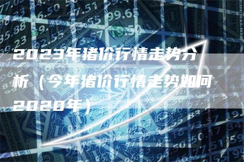 2023年猪价行情走势分析（今年猪价行情走势如何2020年）