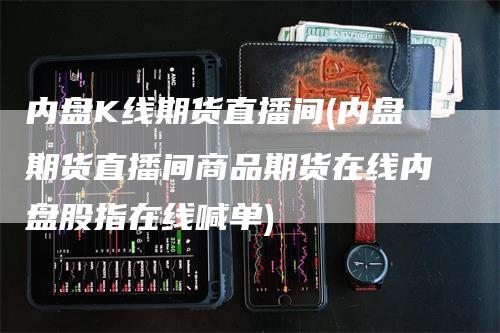 内盘K线期货直播间(内盘期货直播间商品期货在线内盘股指在线喊单)