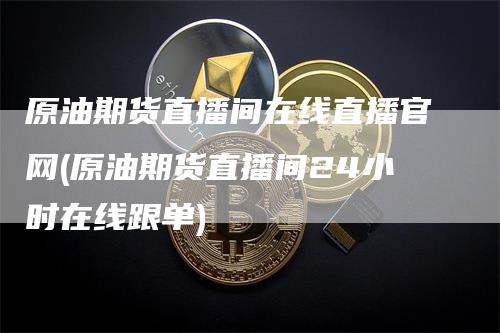 原油期货直播间在线直播官网(原油期货直播间24小时在线跟单)