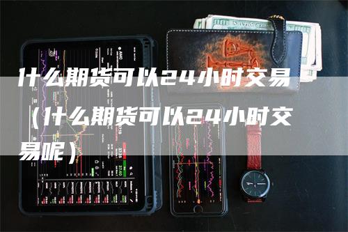 什么期货可以24小时交易（什么期货可以24小时交易呢）