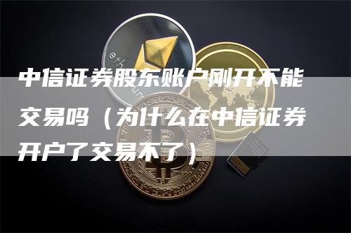 中信证券股东账户刚开不能交易吗（为什么在中信证券开户了交易不了）