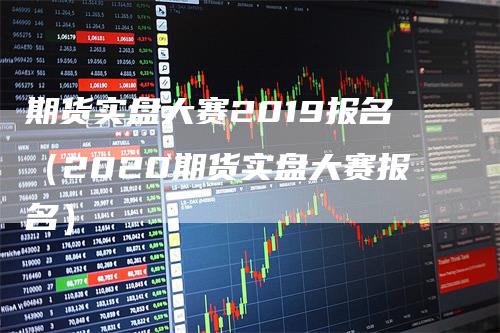 期货实盘大赛2019报名（2020期货实盘大赛报名）