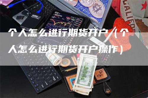 个人怎么进行期货开户（个人怎么进行期货开户操作）