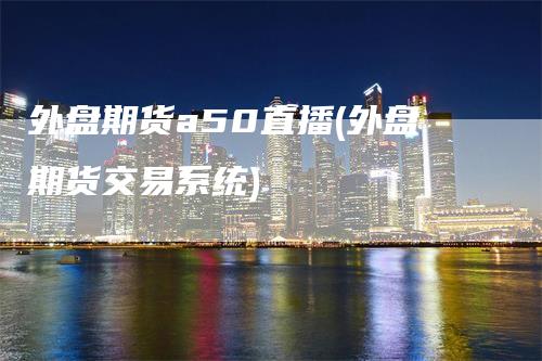 外盘期货a50直播(外盘期货交易系统)