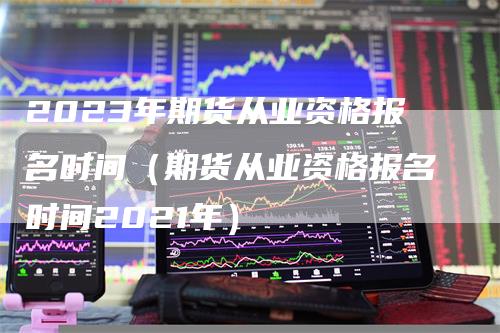 2023年期货从业资格报名时间（期货从业资格报名时间2021年）