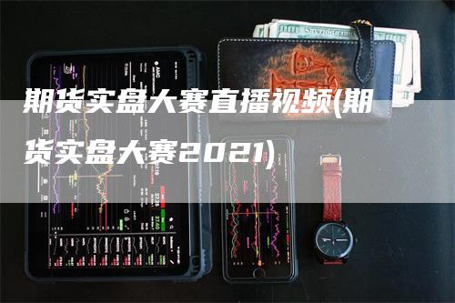 期货实盘大赛直播视频(期货实盘大赛2021)