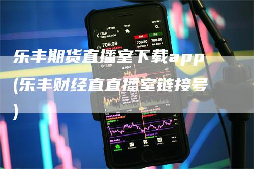 乐丰期货直播室下载app(乐丰财经直直播室链接号)