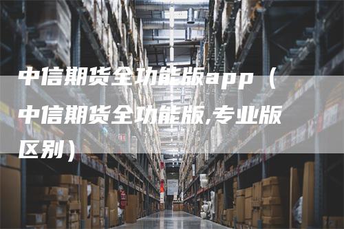 中信期货全功能版app（中信期货全功能版,专业版区别）