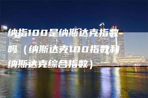 纳指100是纳斯达克指数吗（纳斯达克100指数和纳斯达克综合指数）