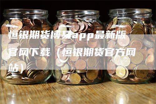 恒银期货博易app最新版官网下载（恒银期货官方网站）