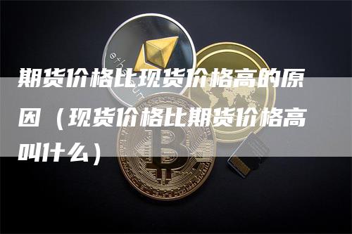 期货价格比现货价格高的原因（现货价格比期货价格高叫什么）