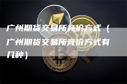 广州期货交易所竞价方式（广州期货交易所竞价方式有几种）