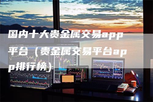 国内十大贵金属交易app平台（贵金属交易平台app排行榜）