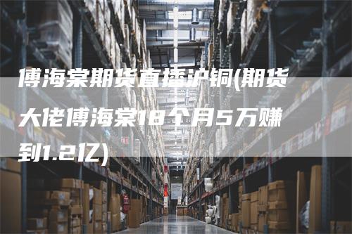 傅海棠期货直播沪铜(期货大佬傅海棠18个月5万赚到1.2亿)