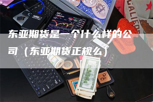 东亚期货是一个什么样的公司（东亚期货正规么）