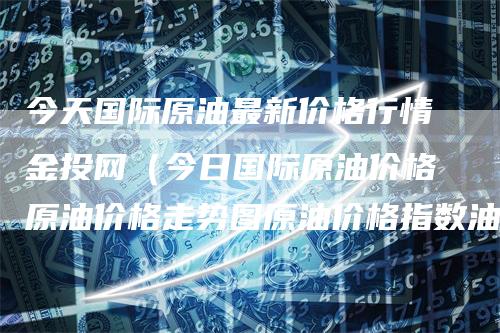 今天国际原油最新价格行情金投网（今日国际原油价格原油价格走势图原油价格指数油价网）