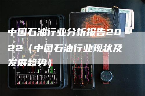 中国石油行业分析报告2022（中国石油行业现状及发展趋势）