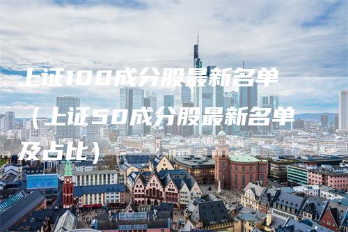 上证100成分股最新名单（上证50成分股最新名单及占比）