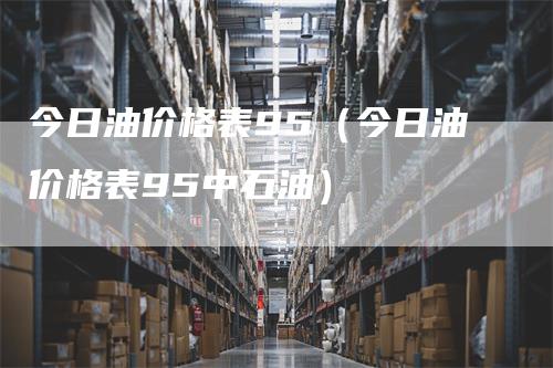 今日油价格表95（今日油价格表95中石油）