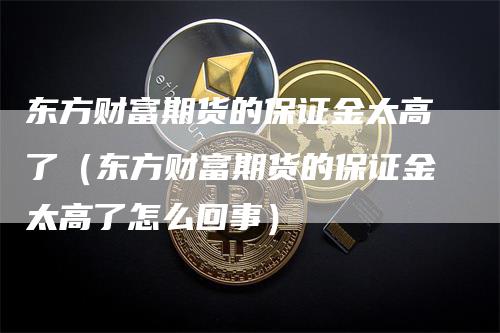 东方财富期货的保证金太高了（东方财富期货的保证金太高了怎么回事）