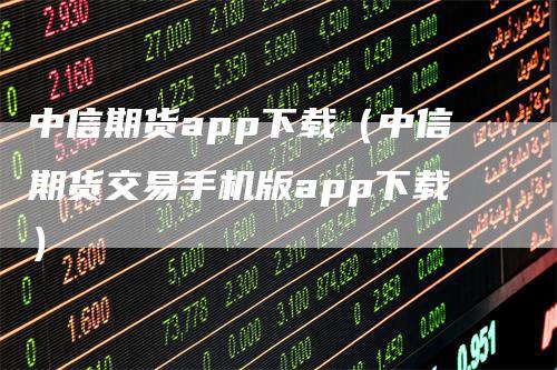 中信期货app下载（中信期货交易手机版app下载）