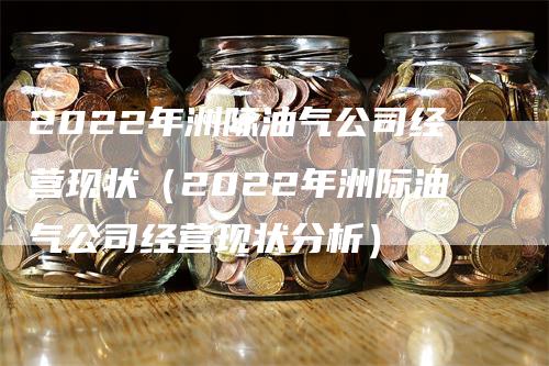 2022年洲际油气公司经营现状（2022年洲际油气公司经营现状分析）