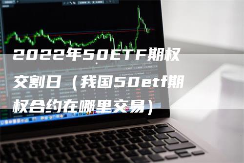 2022年50ETF期权交割日（我国50etf期权合约在哪里交易）